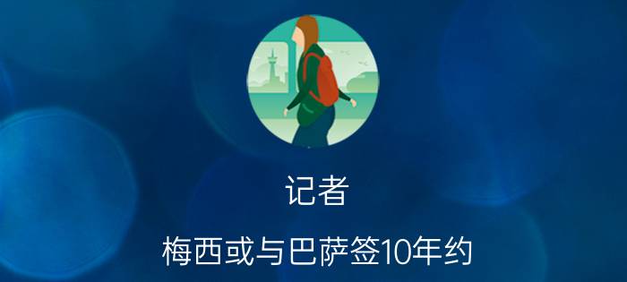 记者:梅西或与巴萨签10年约 巴萨续约梅西条款曝光